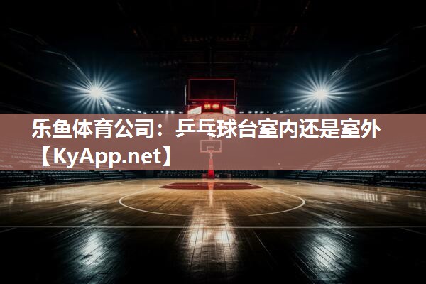 乐鱼体育公司：乒乓球台室内还是室外