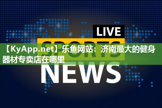 乐鱼网站：济南最大的健身器材专卖店在哪里