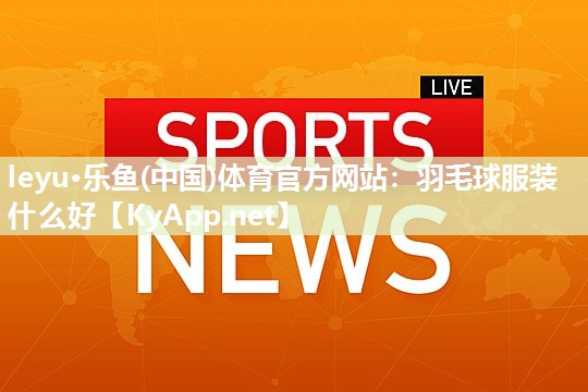 leyu·乐鱼(中国)体育官方网站：羽毛球服装什么好