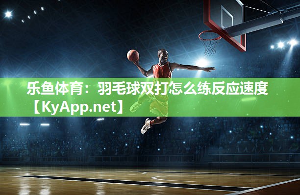 乐鱼体育：羽毛球双打怎么练反应速度