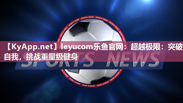 leyucom乐鱼官网：超越极限：突破自我，挑战重量级健身