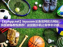 leyucom乐鱼官网官方网站：顶级健身教练推荐！这款踏步机让你事半功倍